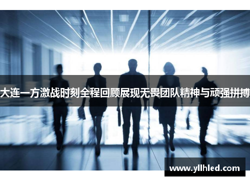 大连一方激战时刻全程回顾展现无畏团队精神与顽强拼搏