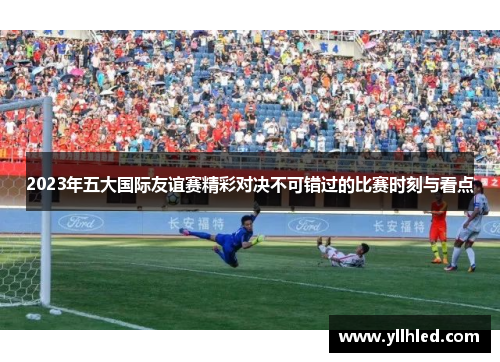2023年五大国际友谊赛精彩对决不可错过的比赛时刻与看点