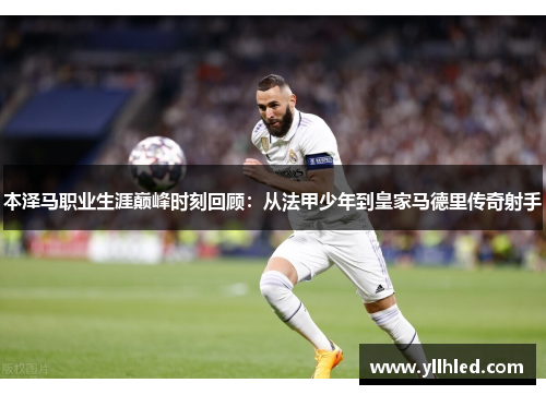 本泽马职业生涯巅峰时刻回顾：从法甲少年到皇家马德里传奇射手