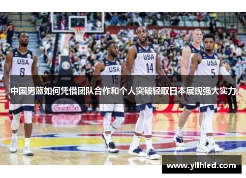 中国男篮如何凭借团队合作和个人突破轻取日本展现强大实力
