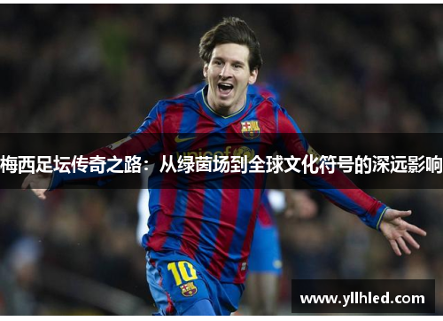 梅西足坛传奇之路：从绿茵场到全球文化符号的深远影响