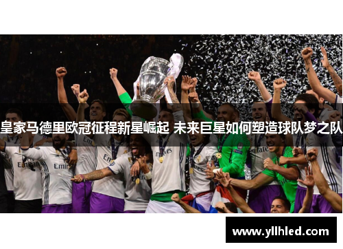 皇家马德里欧冠征程新星崛起 未来巨星如何塑造球队梦之队