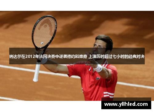 纳达尔在2012年法网决赛中逆袭德约科维奇 上演历时超过七小时的经典对决