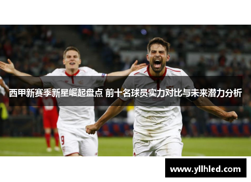 西甲新赛季新星崛起盘点 前十名球员实力对比与未来潜力分析